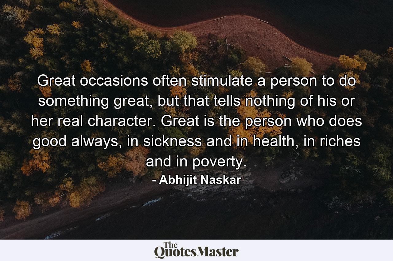 Great occasions often stimulate a person to do something great, but that tells nothing of his or her real character. Great is the person who does good always, in sickness and in health, in riches and in poverty. - Quote by Abhijit Naskar