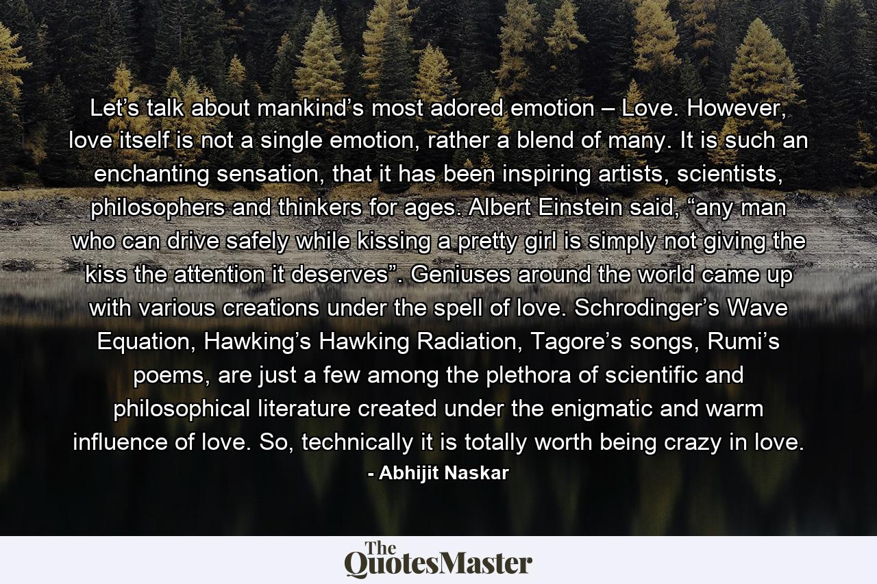 Let’s talk about mankind’s most adored emotion – Love. However, love itself is not a single emotion, rather a blend of many. It is such an enchanting sensation, that it has been inspiring artists, scientists, philosophers and thinkers for ages. Albert Einstein said, “any man who can drive safely while kissing a pretty girl is simply not giving the kiss the attention it deserves”. Geniuses around the world came up with various creations under the spell of love. Schrodinger’s Wave Equation, Hawking’s Hawking Radiation, Tagore’s songs, Rumi’s poems, are just a few among the plethora of scientific and philosophical literature created under the enigmatic and warm influence of love. So, technically it is totally worth being crazy in love. - Quote by Abhijit Naskar