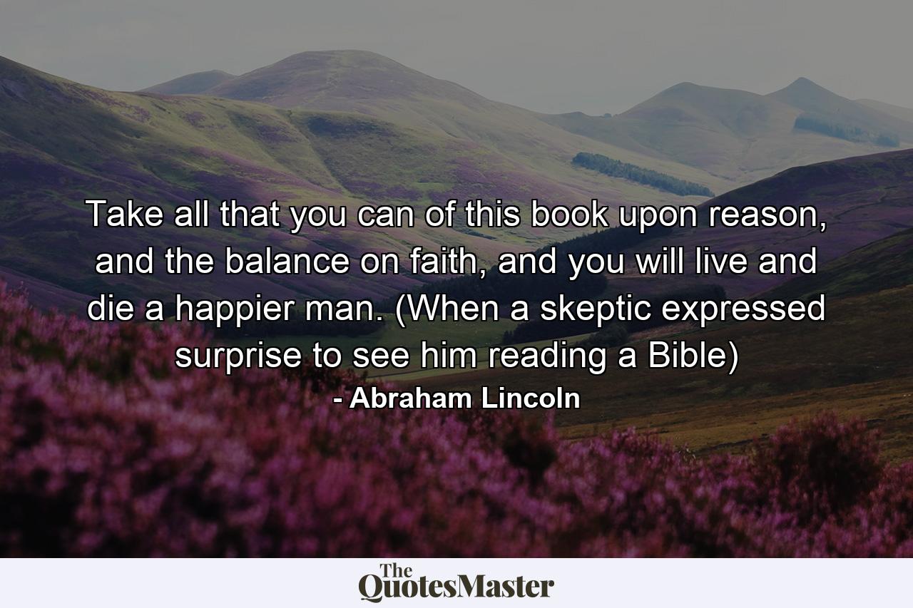 Take all that you can of this book upon reason, and the balance on faith, and you will live and die a happier man. (When a skeptic expressed surprise to see him reading a Bible) - Quote by Abraham Lincoln