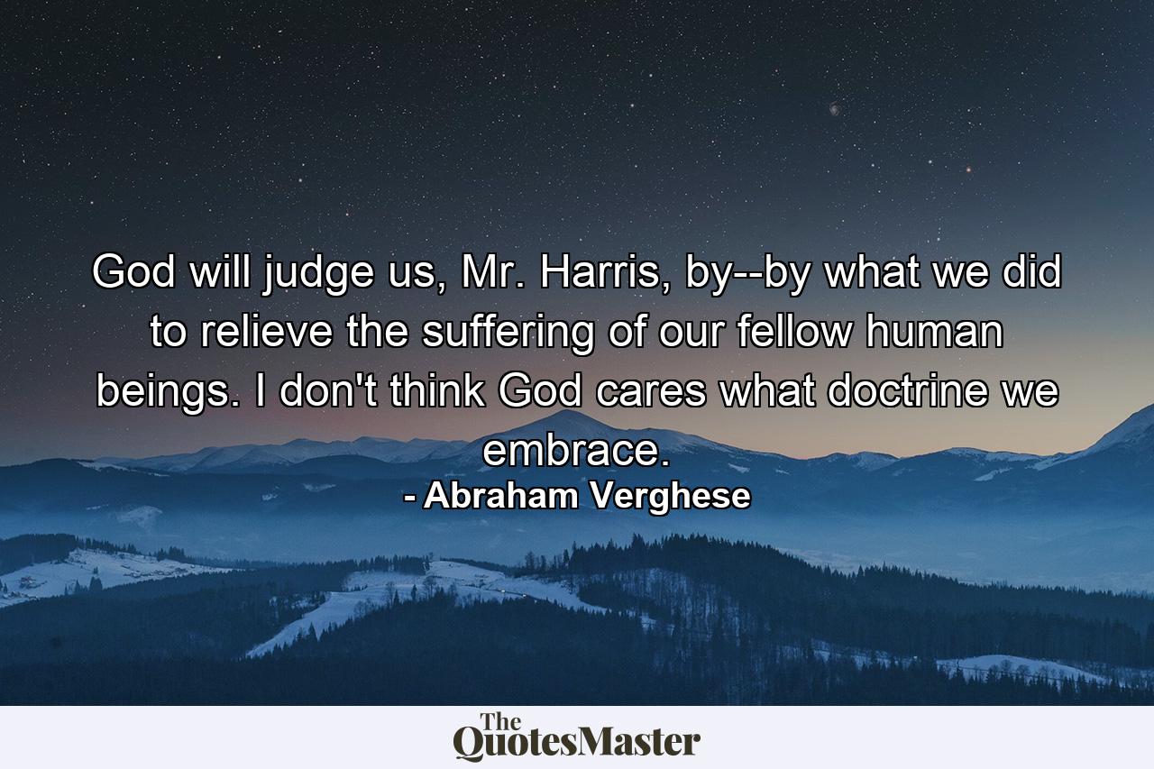 God will judge us, Mr. Harris, by--by what we did to relieve the suffering of our fellow human beings. I don't think God cares what doctrine we embrace. - Quote by Abraham Verghese