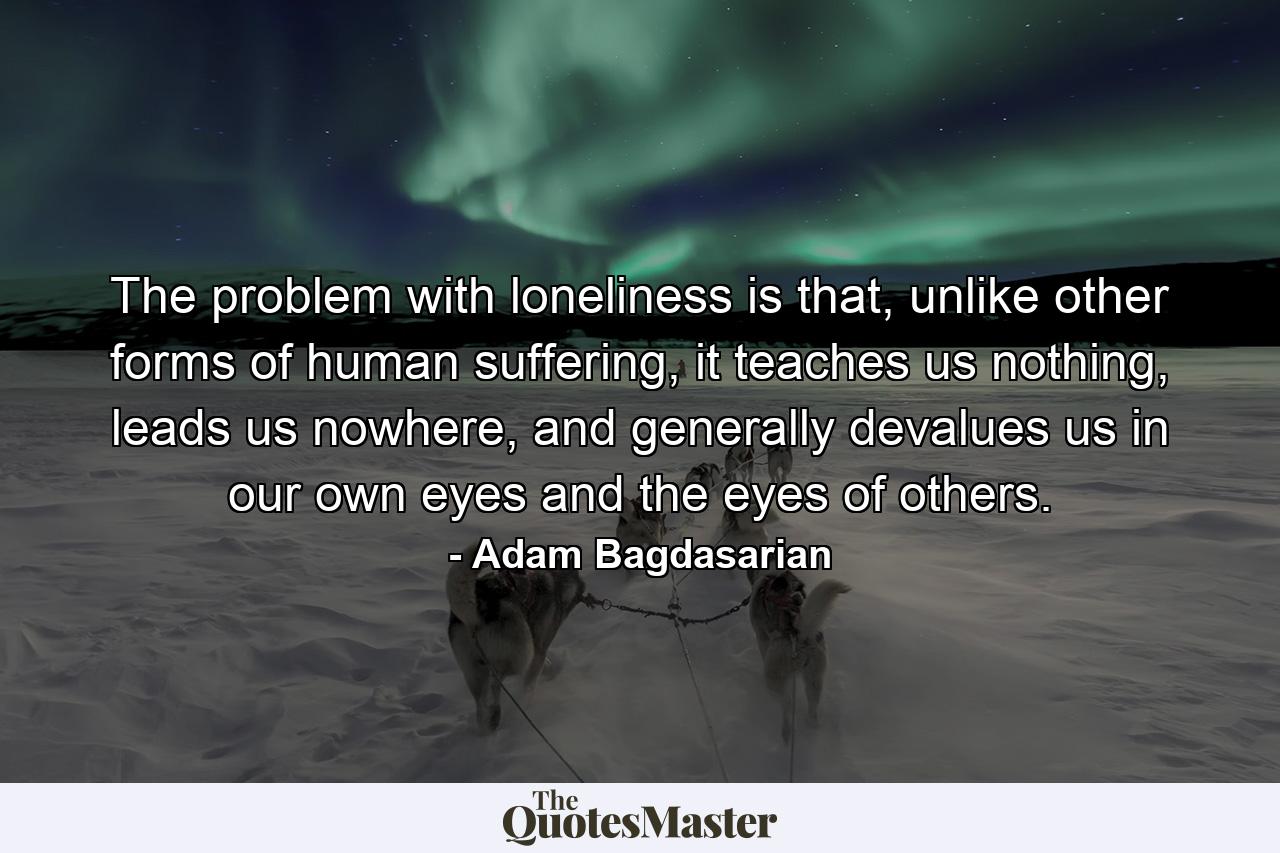 The problem with loneliness is that, unlike other forms of human suffering, it teaches us nothing, leads us nowhere, and generally devalues us in our own eyes and the eyes of others. - Quote by Adam Bagdasarian