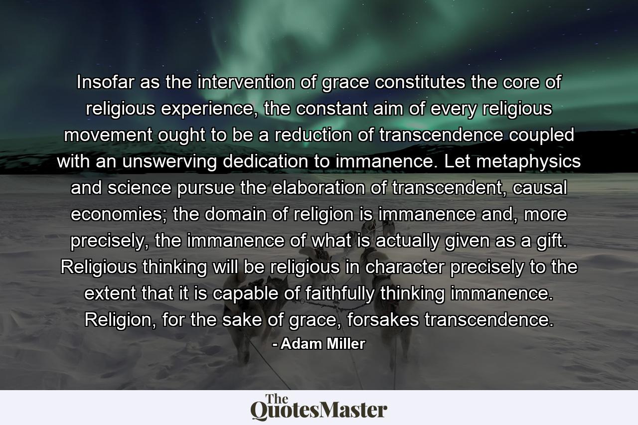 Insofar as the intervention of grace constitutes the core of religious experience, the constant aim of every religious movement ought to be a reduction of transcendence coupled with an unswerving dedication to immanence. Let metaphysics and science pursue the elaboration of transcendent, causal economies; the domain of religion is immanence and, more precisely, the immanence of what is actually given as a gift. Religious thinking will be religious in character precisely to the extent that it is capable of faithfully thinking immanence. Religion, for the sake of grace, forsakes transcendence. - Quote by Adam Miller