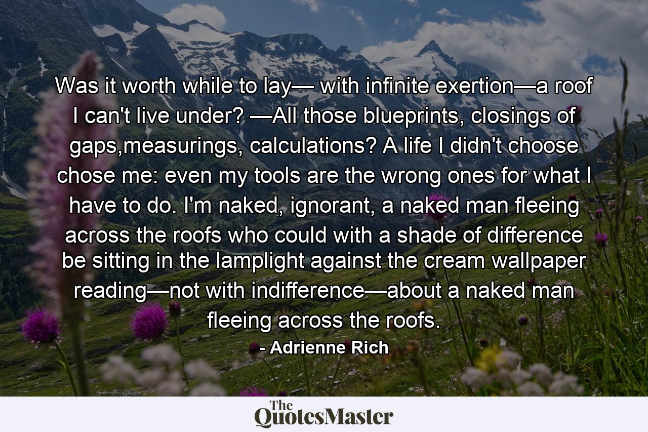 Was it worth while to lay— with infinite exertion—a roof I can't live under? —All those blueprints, closings of gaps,measurings, calculations? A life I didn't choose chose me: even my tools are the wrong ones for what I have to do. I'm naked, ignorant, a naked man fleeing across the roofs who could with a shade of difference be sitting in the lamplight against the cream wallpaper reading—not with indifference—about a naked man fleeing across the roofs. - Quote by Adrienne Rich