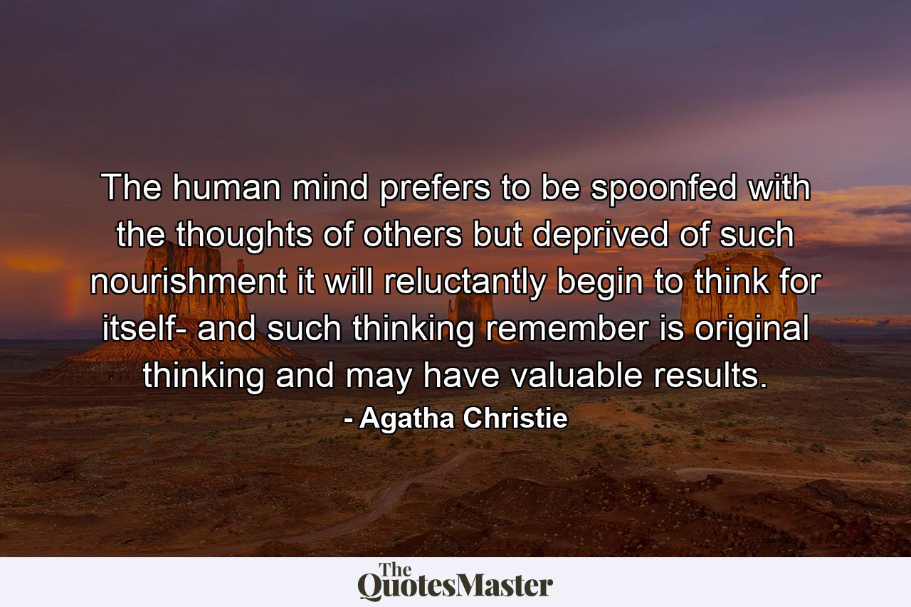 The human mind prefers to be spoonfed with the thoughts of others  but deprived of such nourishment it will  reluctantly  begin to think for itself- and such thinking  remember  is original thinking and may have valuable results. - Quote by Agatha Christie