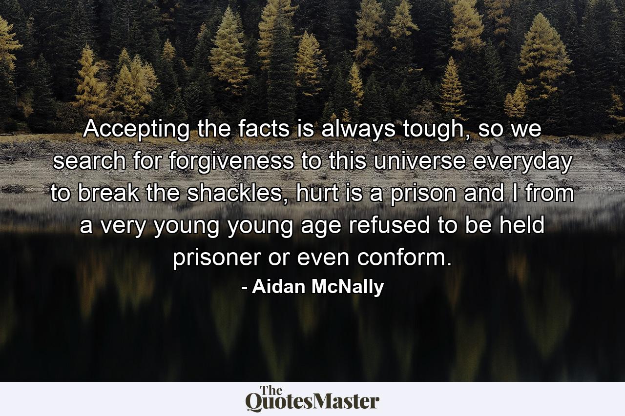 Accepting the facts is always tough, so we search for forgiveness to this universe everyday to break the shackles, hurt is a prison and I from a very young young age refused to be held prisoner or even conform. - Quote by Aidan McNally