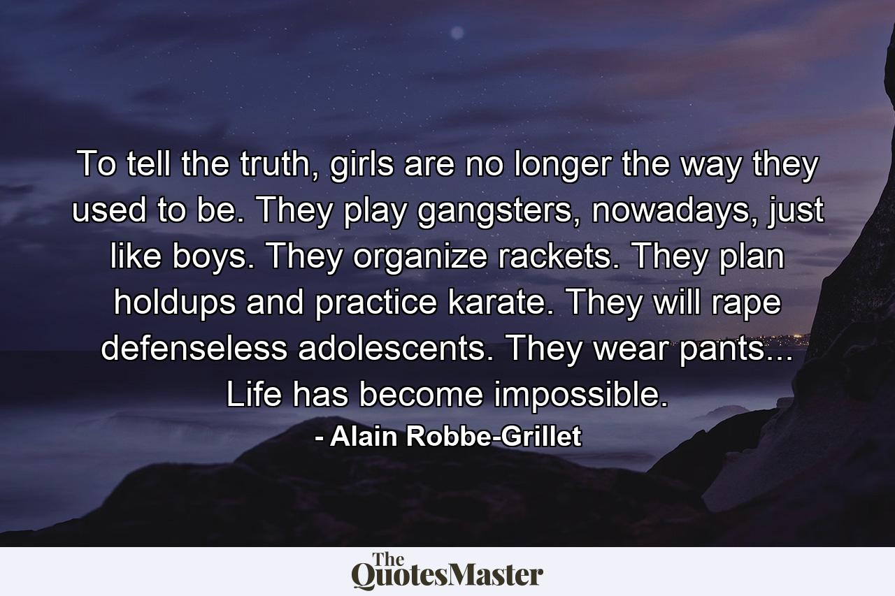 To tell the truth, girls are no longer the way they used to be. They play gangsters, nowadays, just like boys. They organize rackets. They plan holdups and practice karate. They will rape defenseless adolescents. They wear pants... Life has become impossible. - Quote by Alain Robbe-Grillet