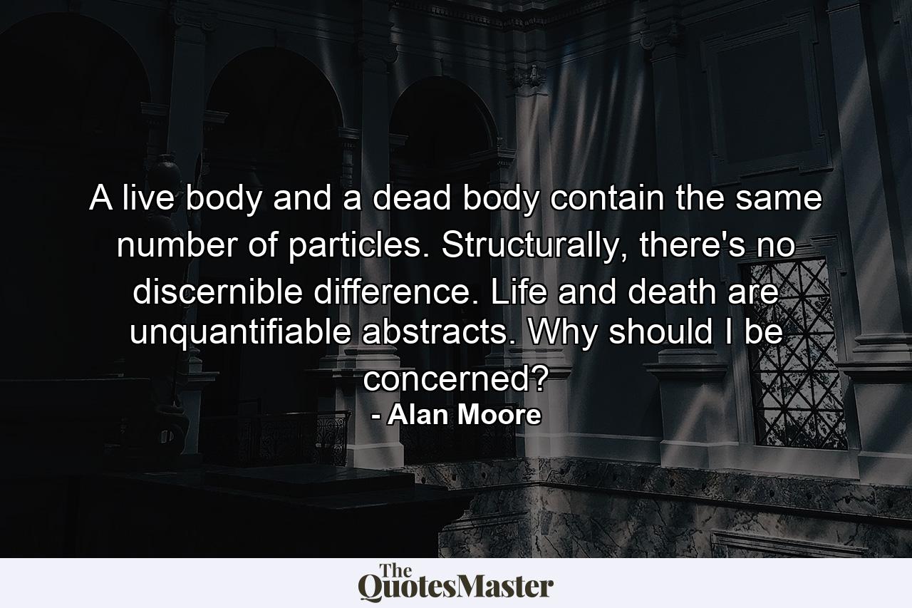 A live body and a dead body contain the same number of particles. Structurally, there's no discernible difference. Life and death are unquantifiable abstracts. Why should I be concerned? - Quote by Alan Moore