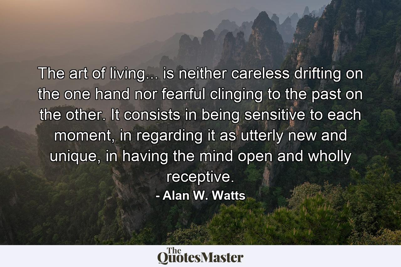 The art of living... is neither careless drifting on the one hand nor fearful clinging to the past on the other. It consists in being sensitive to each moment, in regarding it as utterly new and unique, in having the mind open and wholly receptive. - Quote by Alan W. Watts