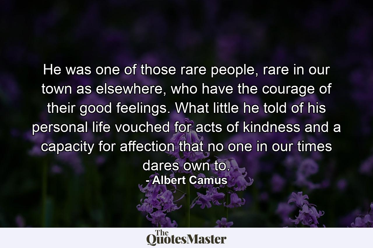 He was one of those rare people, rare in our town as elsewhere, who have the courage of their good feelings. What little he told of his personal life vouched for acts of kindness and a capacity for affection that no one in our times dares own to. - Quote by Albert Camus