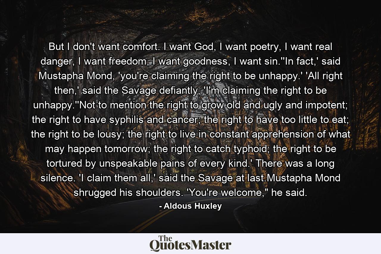 But I don't want comfort. I want God, I want poetry, I want real danger, I want freedom, I want goodness, I want sin.''In fact,' said Mustapha Mond, 'you're claiming the right to be unhappy.' 'All right then,' said the Savage defiantly, 'I'm claiming the right to be unhappy.''Not to mention the right to grow old and ugly and impotent; the right to have syphilis and cancer; the right to have too little to eat; the right to be lousy; the right to live in constant apprehension of what may happen tomorrow; the right to catch typhoid; the right to be tortured by unspeakable pains of every kind.' There was a long silence. 'I claim them all,' said the Savage at last.Mustapha Mond shrugged his shoulders. 'You're welcome,