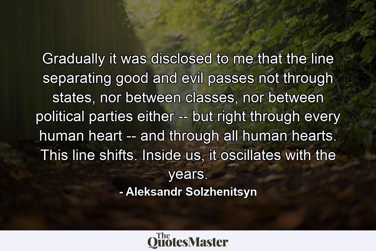 Gradually it was disclosed to me that the line separating good and evil passes not through states, nor between classes, nor between political parties either -- but right through every human heart -- and through all human hearts. This line shifts. Inside us, it oscillates with the years. - Quote by Aleksandr Solzhenitsyn