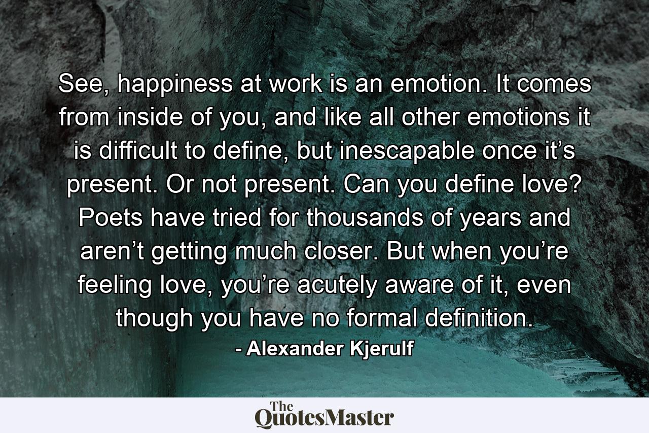 See, happiness at work is an emotion. It comes from inside of you, and like all other emotions it is difficult to define, but inescapable once it’s present. Or not present. Can you define love? Poets have tried for thousands of years and aren’t getting much closer. But when you’re feeling love, you’re acutely aware of it, even though you have no formal definition. - Quote by Alexander Kjerulf