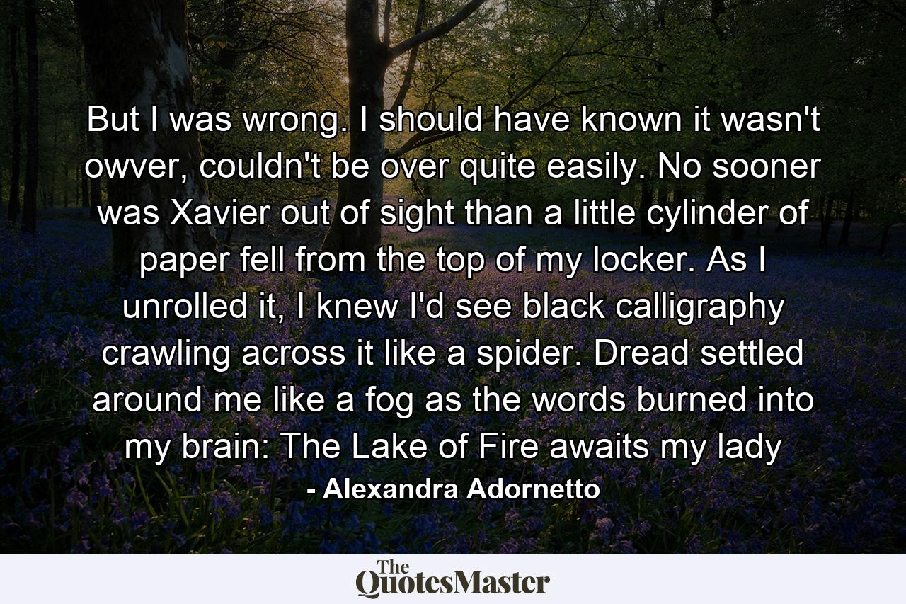 But I was wrong. I should have known it wasn't owver, couldn't be over quite easily. No sooner was Xavier out of sight than a little cylinder of paper fell from the top of my locker. As I unrolled it, I knew I'd see black calligraphy crawling across it like a spider. Dread settled around me like a fog as the words burned into my brain: The Lake of Fire awaits my lady - Quote by Alexandra Adornetto