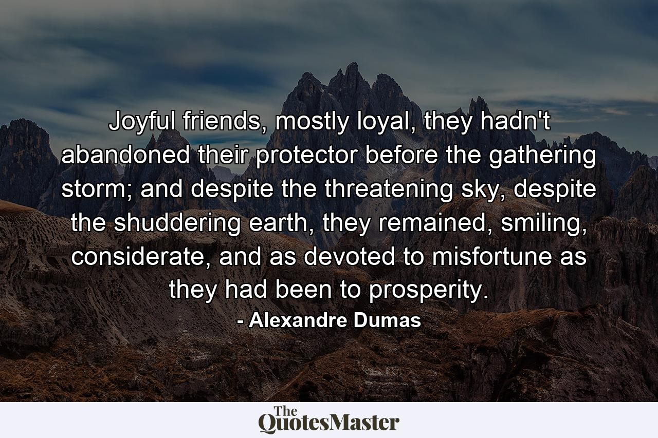 Joyful friends, mostly loyal, they hadn't abandoned their protector before the gathering storm; and despite the threatening sky, despite the shuddering earth, they remained, smiling, considerate, and as devoted to misfortune as they had been to prosperity. - Quote by Alexandre Dumas