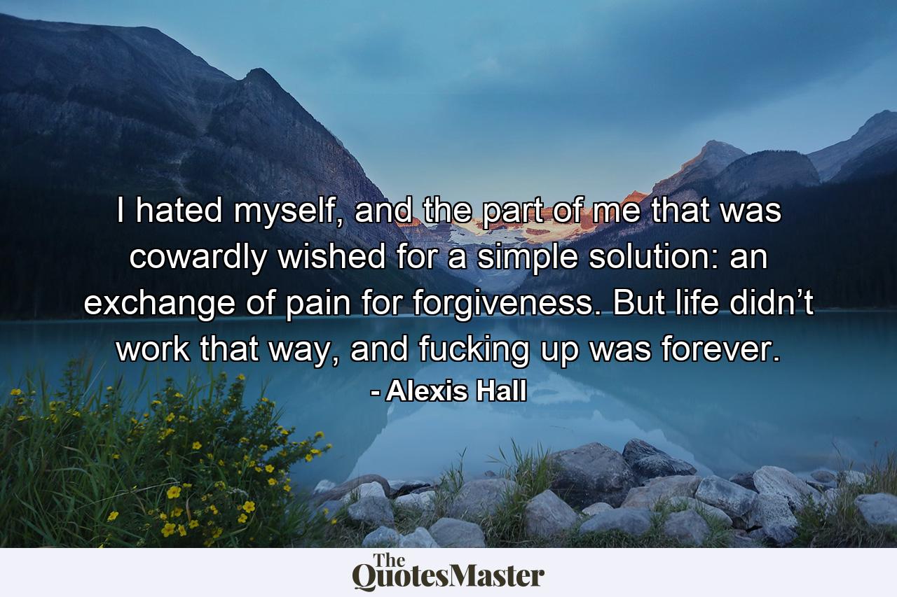 I hated myself, and the part of me that was cowardly wished for a simple solution: an exchange of pain for forgiveness. But life didn’t work that way, and fucking up was forever. - Quote by Alexis Hall