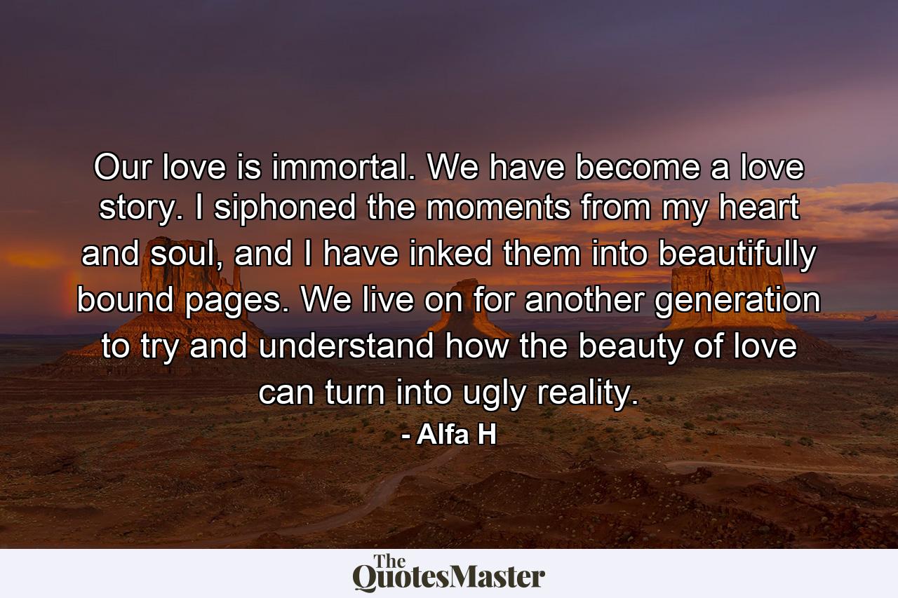 Our love is immortal. We have become a love story. I siphoned the moments from my heart and soul, and I have inked them into beautifully bound pages. We live on for another generation to try and understand how the beauty of love can turn into ugly reality. - Quote by Alfa H