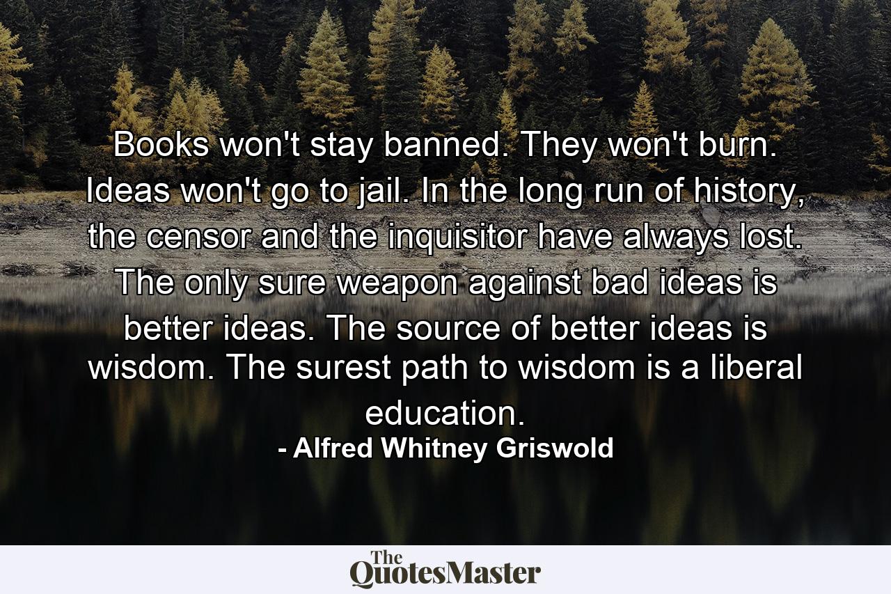 Books won't stay banned. They won't burn. Ideas won't go to jail. In the long run of history, the censor and the inquisitor have always lost. The only sure weapon against bad ideas is better ideas. The source of better ideas is wisdom. The surest path to wisdom is a liberal education. - Quote by Alfred Whitney Griswold