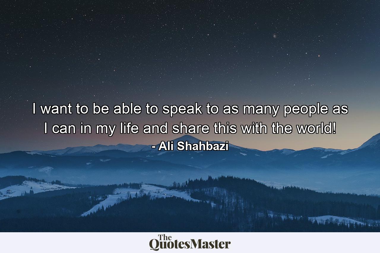 I want to be able to speak to as many people as I can in my life and share this with the world! - Quote by Ali Shahbazi