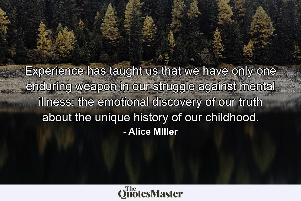 Experience has taught us that we have only one enduring weapon in our struggle against mental illness: the emotional discovery of our truth about the unique history of our childhood. - Quote by Alice MIller