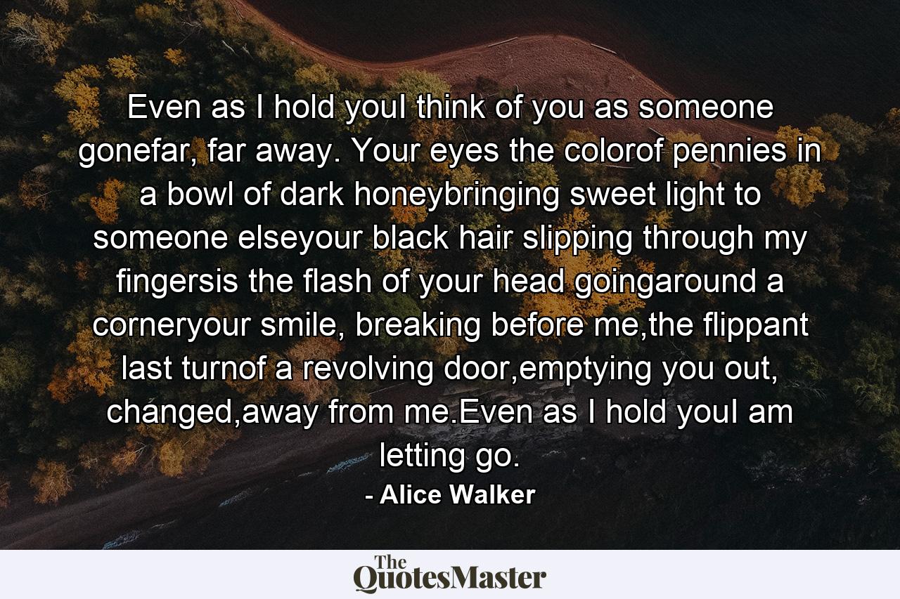 Even as I hold youI think of you as someone gonefar, far away. Your eyes the colorof pennies in a bowl of dark honeybringing sweet light to someone elseyour black hair slipping through my fingersis the flash of your head goingaround a corneryour smile, breaking before me,the flippant last turnof a revolving door,emptying you out, changed,away from me.Even as I hold youI am letting go. - Quote by Alice Walker