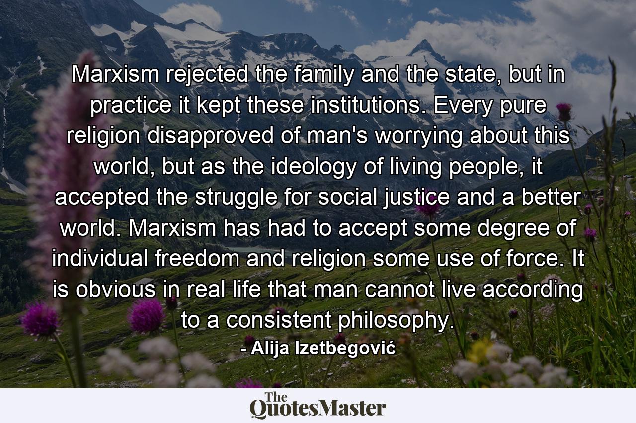 Marxism rejected the family and the state, but in practice it kept these institutions. Every pure religion disapproved of man's worrying about this world, but as the ideology of living people, it accepted the struggle for social justice and a better world. Marxism has had to accept some degree of individual freedom and religion some use of force. It is obvious in real life that man cannot live according to a consistent philosophy. - Quote by Alija Izetbegović