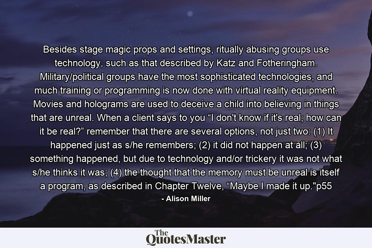 Besides stage magic props and settings, ritually abusing groups use technology, such as that described by Katz and Fotheringham. Military/political groups have the most sophisticated technologies, and much training or programming is now done with virtual reality equipment. Movies and holograms are used to deceive a child into believing in things that are unreal. When a client says to you “I don't know if it's real; how can it be real?” remember that there are several options, not just two: (1) It happened just as s/he remembers; (2) it did not happen at all; (3) something happened, but due to technology and/or trickery it was not what s/he thinks it was; (4) the thought that the memory must be unreal is itself a program, as described in Chapter Twelve, “Maybe I made it up.