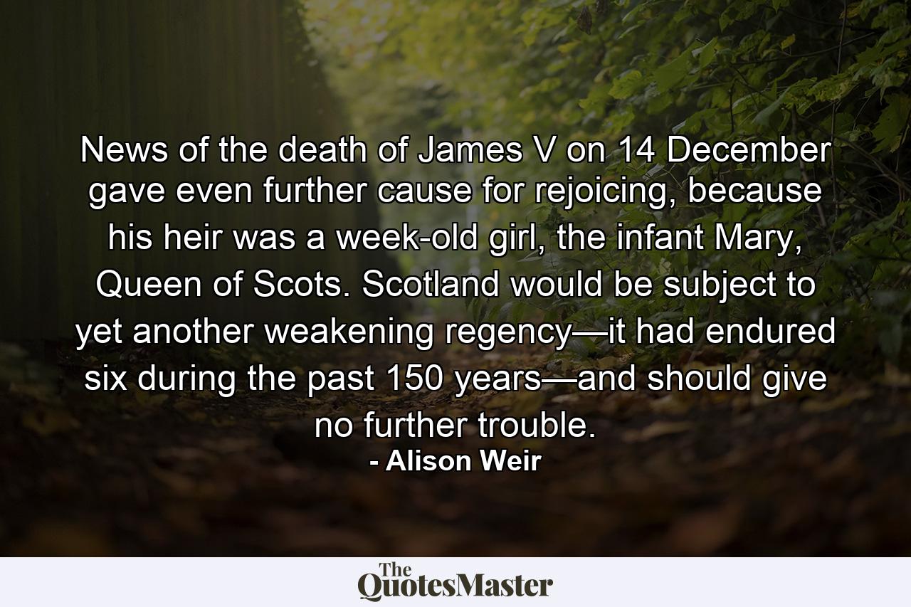 News of the death of James V on 14 December gave even further cause for rejoicing, because his heir was a week-old girl, the infant Mary, Queen of Scots. Scotland would be subject to yet another weakening regency—it had endured six during the past 150 years—and should give no further trouble. - Quote by Alison Weir