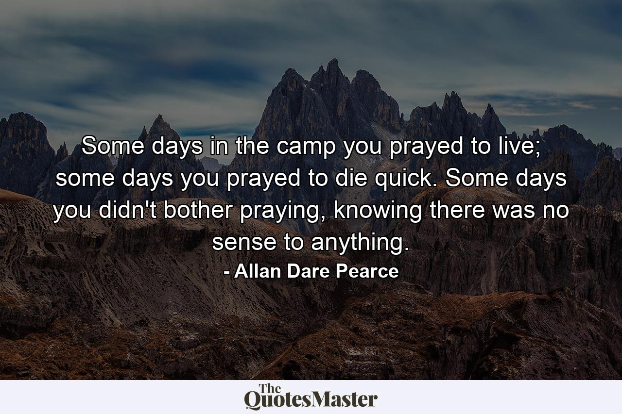 Some days in the camp you prayed to live; some days you prayed to die quick. Some days you didn't bother praying, knowing there was no sense to anything. - Quote by Allan Dare Pearce