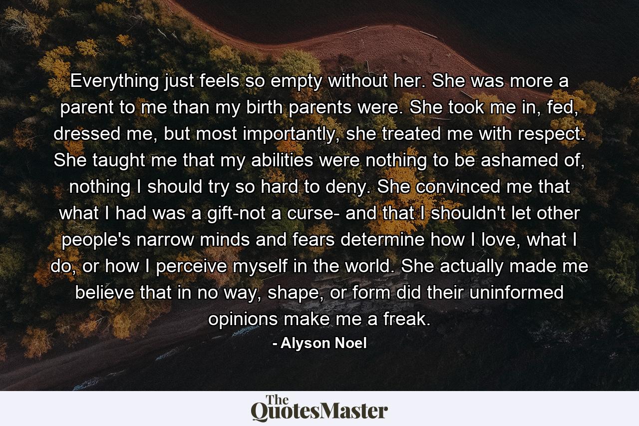 Everything just feels so empty without her. She was more a parent to me than my birth parents were. She took me in, fed, dressed me, but most importantly, she treated me with respect. She taught me that my abilities were nothing to be ashamed of, nothing I should try so hard to deny. She convinced me that what I had was a gift-not a curse- and that I shouldn't let other people's narrow minds and fears determine how I love, what I do, or how I perceive myself in the world. She actually made me believe that in no way, shape, or form did their uninformed opinions make me a freak. - Quote by Alyson Noel