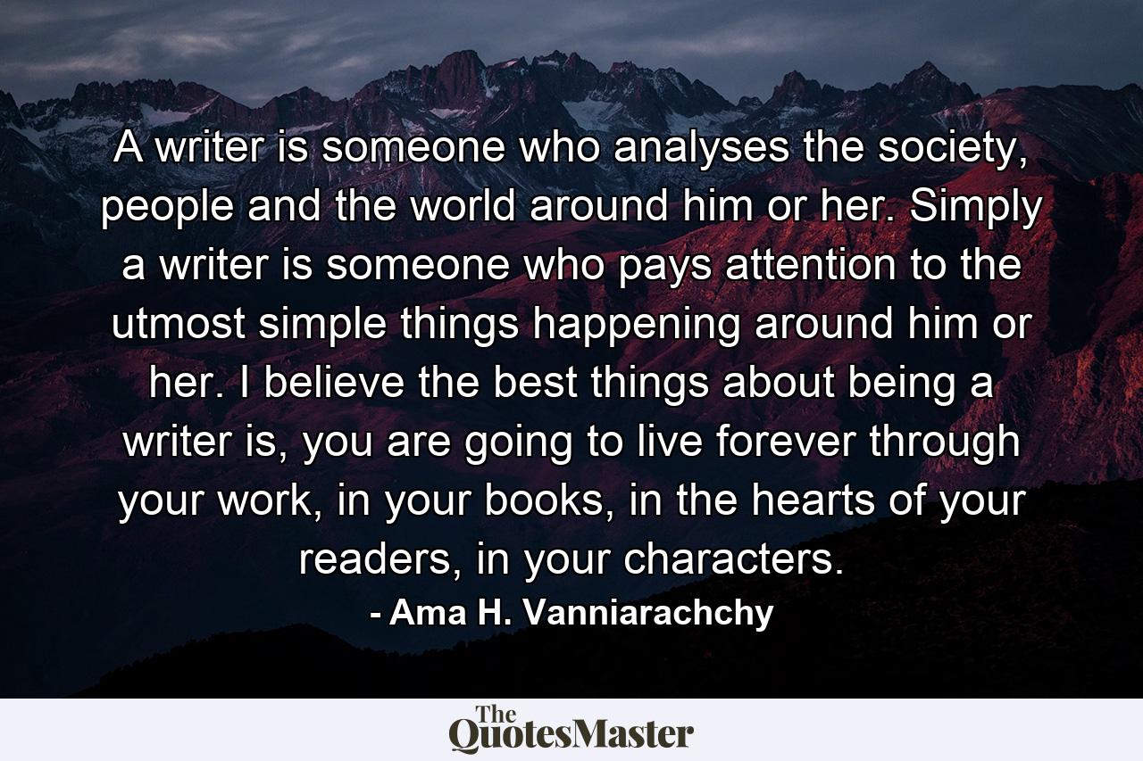 A writer is someone who analyses the society, people and the world around him or her. Simply a writer is someone who pays attention to the utmost simple things happening around him or her. I believe the best things about being a writer is, you are going to live forever through your work, in your books, in the hearts of your readers, in your characters. - Quote by Ama H. Vanniarachchy