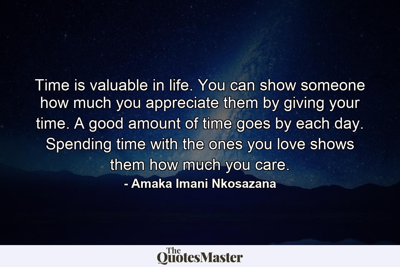 Time is valuable in life. You can show someone how much you appreciate them by giving your time. A good amount of time goes by each day. Spending time with the ones you love shows them how much you care. - Quote by Amaka Imani Nkosazana