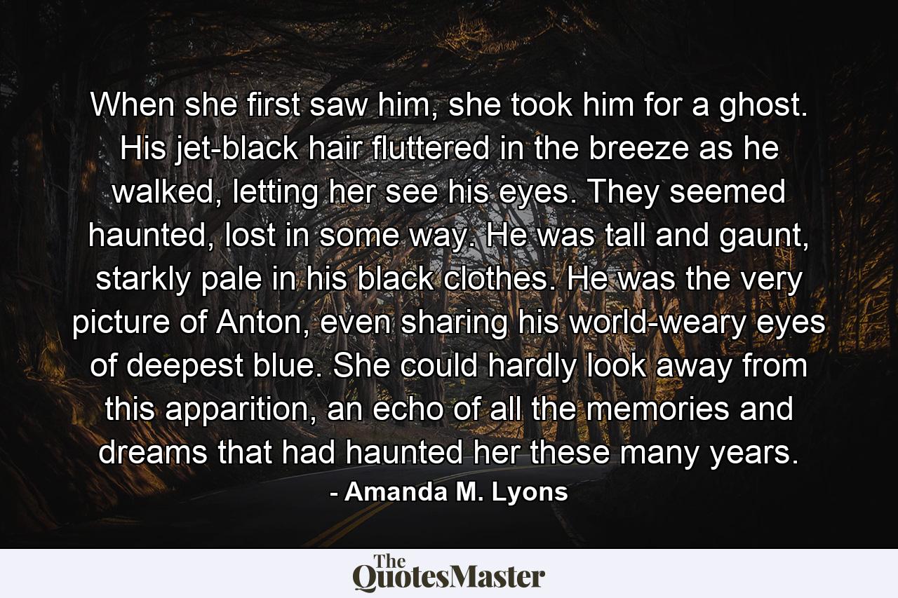 When she first saw him, she took him for a ghost. His jet-black hair fluttered in the breeze as he walked, letting her see his eyes. They seemed haunted, lost in some way. He was tall and gaunt, starkly pale in his black clothes. He was the very picture of Anton, even sharing his world-weary eyes of deepest blue. She could hardly look away from this apparition, an echo of all the memories and dreams that had haunted her these many years. - Quote by Amanda M. Lyons