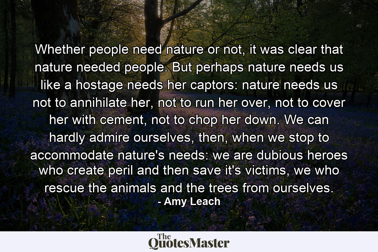 Whether people need nature or not, it was clear that nature needed people. But perhaps nature needs us like a hostage needs her captors: nature needs us not to annihilate her, not to run her over, not to cover her with cement, not to chop her down. We can hardly admire ourselves, then, when we stop to accommodate nature's needs: we are dubious heroes who create peril and then save it's victims, we who rescue the animals and the trees from ourselves. - Quote by Amy Leach