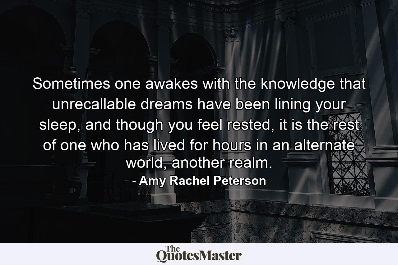 Sometimes one awakes with the knowledge that unrecallable dreams have been lining your sleep, and though you feel rested, it is the rest of one who has lived for hours in an alternate world, another realm. - Quote by Amy Rachel Peterson