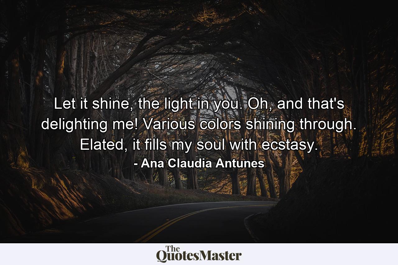 Let it shine, the light in you. Oh, and that's delighting me! Various colors shining through. Elated, it fills my soul with ecstasy. - Quote by Ana Claudia Antunes