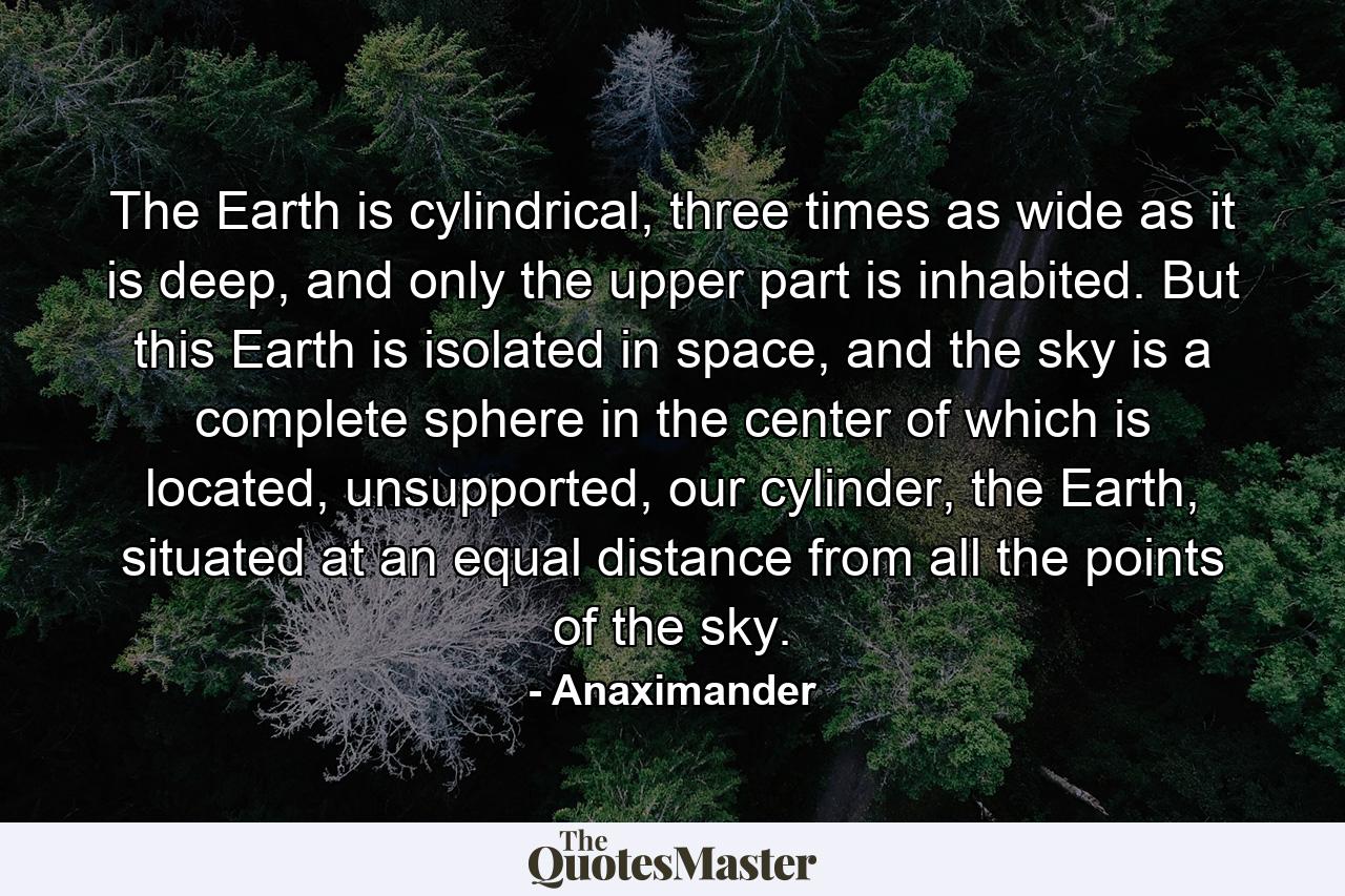 The Earth is cylindrical, three times as wide as it is deep, and only the upper part is inhabited. But this Earth is isolated in space, and the sky is a complete sphere in the center of which is located, unsupported, our cylinder, the Earth, situated at an equal distance from all the points of the sky. - Quote by Anaximander