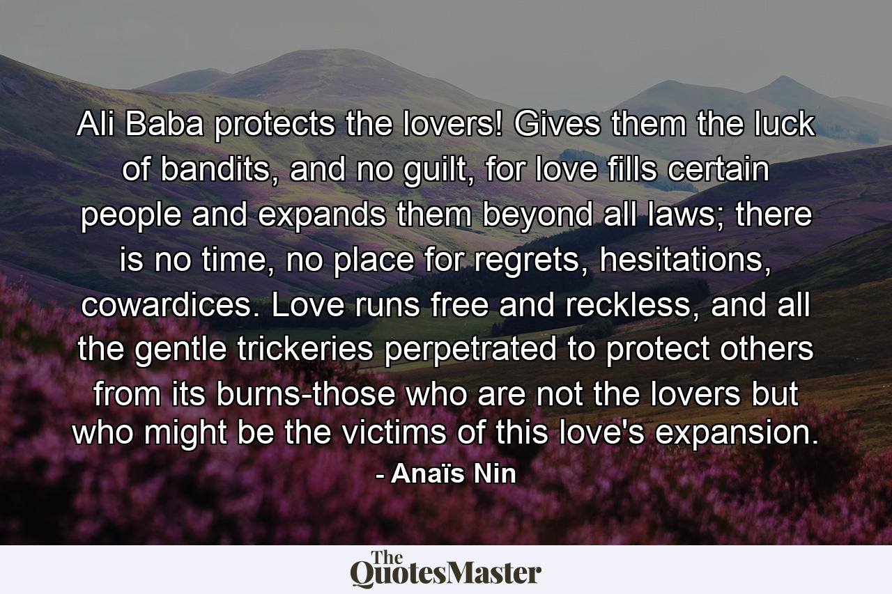 Ali Baba protects the lovers! Gives them the luck of bandits, and no guilt, for love fills certain people and expands them beyond all laws; there is no time, no place for regrets, hesitations, cowardices. Love runs free and reckless, and all the gentle trickeries perpetrated to protect others from its burns-those who are not the lovers but who might be the victims of this love's expansion. - Quote by Anaïs Nin