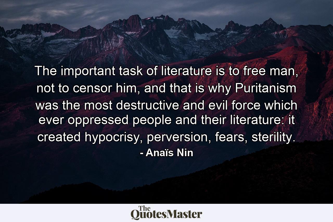 The important task of literature is to free man, not to censor him, and that is why Puritanism was the most destructive and evil force which ever oppressed people and their literature: it created hypocrisy, perversion, fears, sterility. - Quote by Anaïs Nin