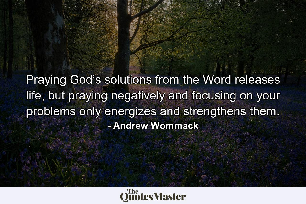 Praying God’s solutions from the Word releases life, but praying negatively and focusing on your problems only energizes and strengthens them. - Quote by Andrew Wommack