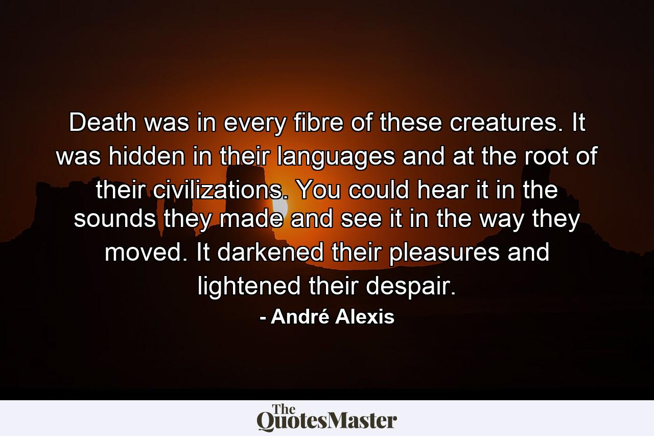 Death was in every fibre of these creatures. It was hidden in their languages and at the root of their civilizations. You could hear it in the sounds they made and see it in the way they moved. It darkened their pleasures and lightened their despair. - Quote by André Alexis