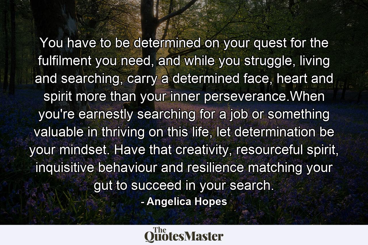 You have to be determined on your quest for the fulfilment you need, and while you struggle, living and searching, carry a determined face, heart and spirit more than your inner perseverance.When you're earnestly searching for a job or something valuable in thriving on this life, let determination be your mindset. Have that creativity, resourceful spirit, inquisitive behaviour and resilience matching your gut to succeed in your search. - Quote by Angelica Hopes