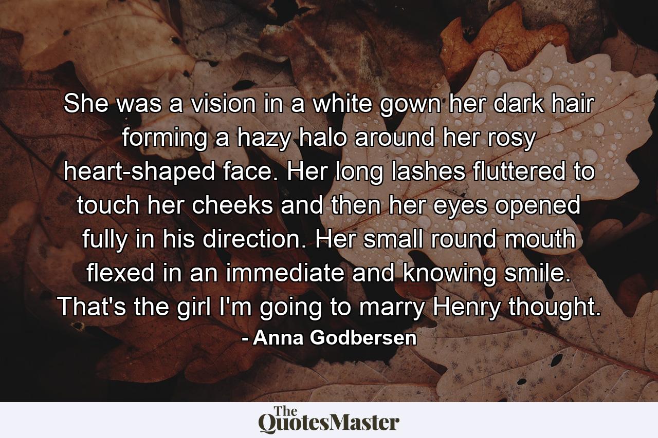 She was a vision in a white gown her dark hair forming a hazy halo around her rosy heart-shaped face. Her long lashes fluttered to touch her cheeks and then her eyes opened fully in his direction. Her small round mouth flexed in an immediate and knowing smile. That's the girl I'm going to marry Henry thought. - Quote by Anna Godbersen