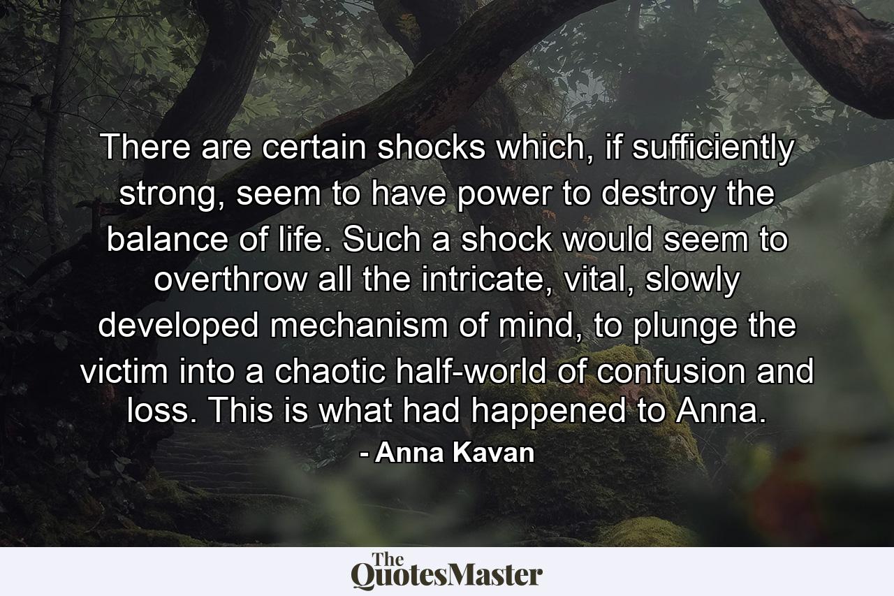 There are certain shocks which, if sufficiently strong, seem to have power to destroy the balance of life. Such a shock would seem to overthrow all the intricate, vital, slowly developed mechanism of mind, to plunge the victim into a chaotic half-world of confusion and loss. This is what had happened to Anna. - Quote by Anna Kavan