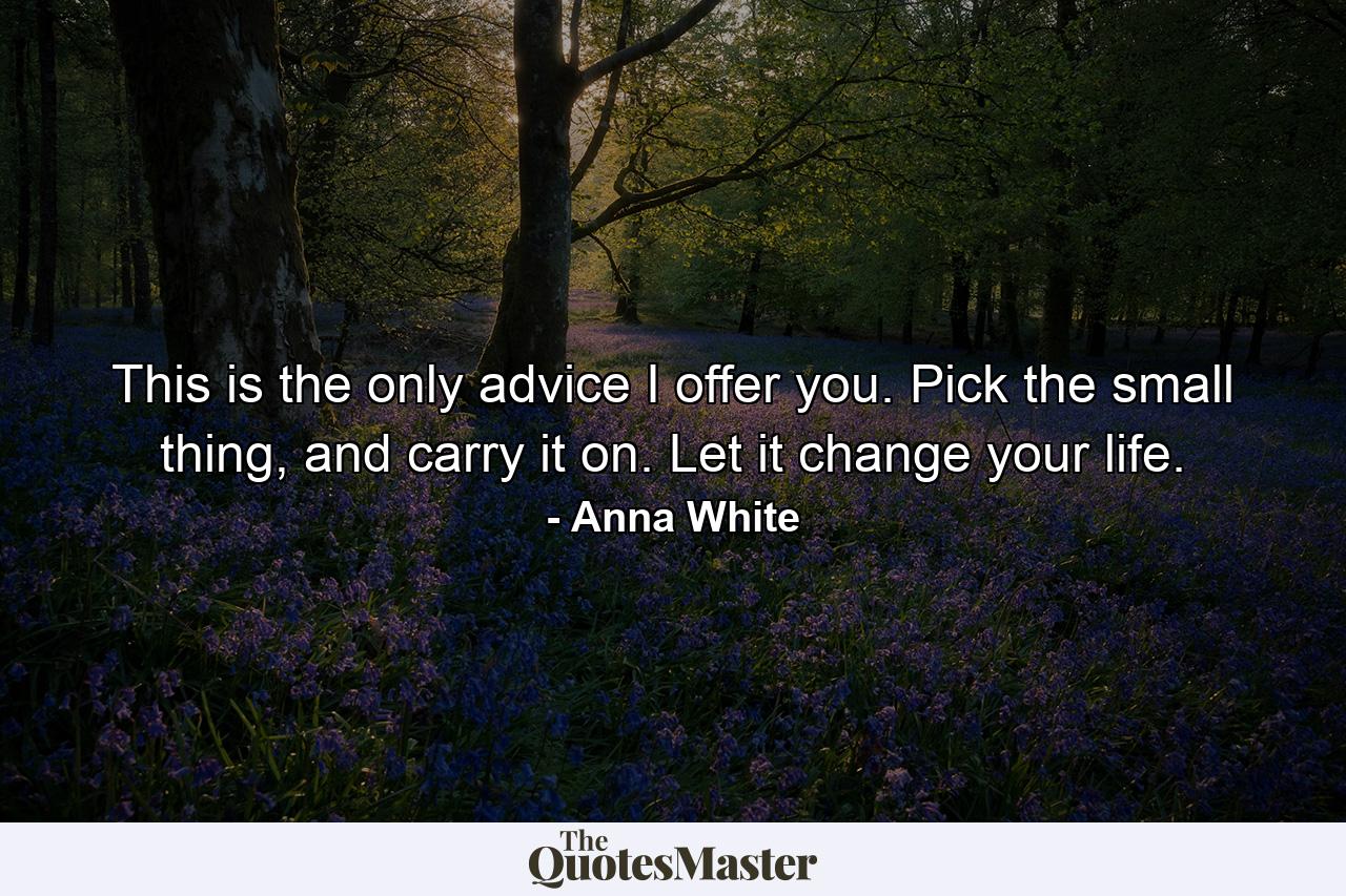 This is the only advice I offer you. Pick the small thing, and carry it on. Let it change your life. - Quote by Anna White