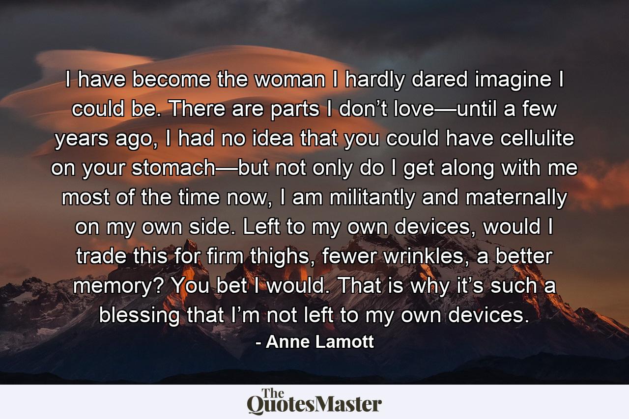 I have become the woman I hardly dared imagine I could be. There are parts I don’t love—until a few years ago, I had no idea that you could have cellulite on your stomach—but not only do I get along with me most of the time now, I am militantly and maternally on my own side. Left to my own devices, would I trade this for firm thighs, fewer wrinkles, a better memory? You bet I would. That is why it’s such a blessing that I’m not left to my own devices. - Quote by Anne Lamott