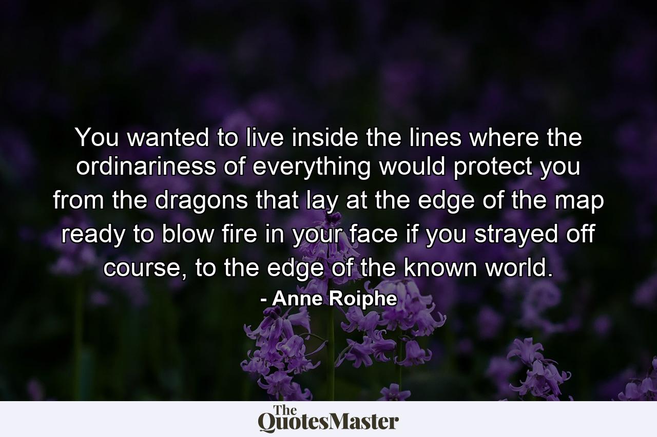 You wanted to live inside the lines where the ordinariness of everything would protect you from the dragons that lay at the edge of the map ready to blow fire in your face if you strayed off course, to the edge of the known world. - Quote by Anne Roiphe