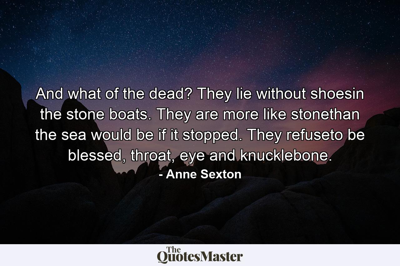 And what of the dead? They lie without shoesin the stone boats. They are more like stonethan the sea would be if it stopped. They refuseto be blessed, throat, eye and knucklebone. - Quote by Anne Sexton