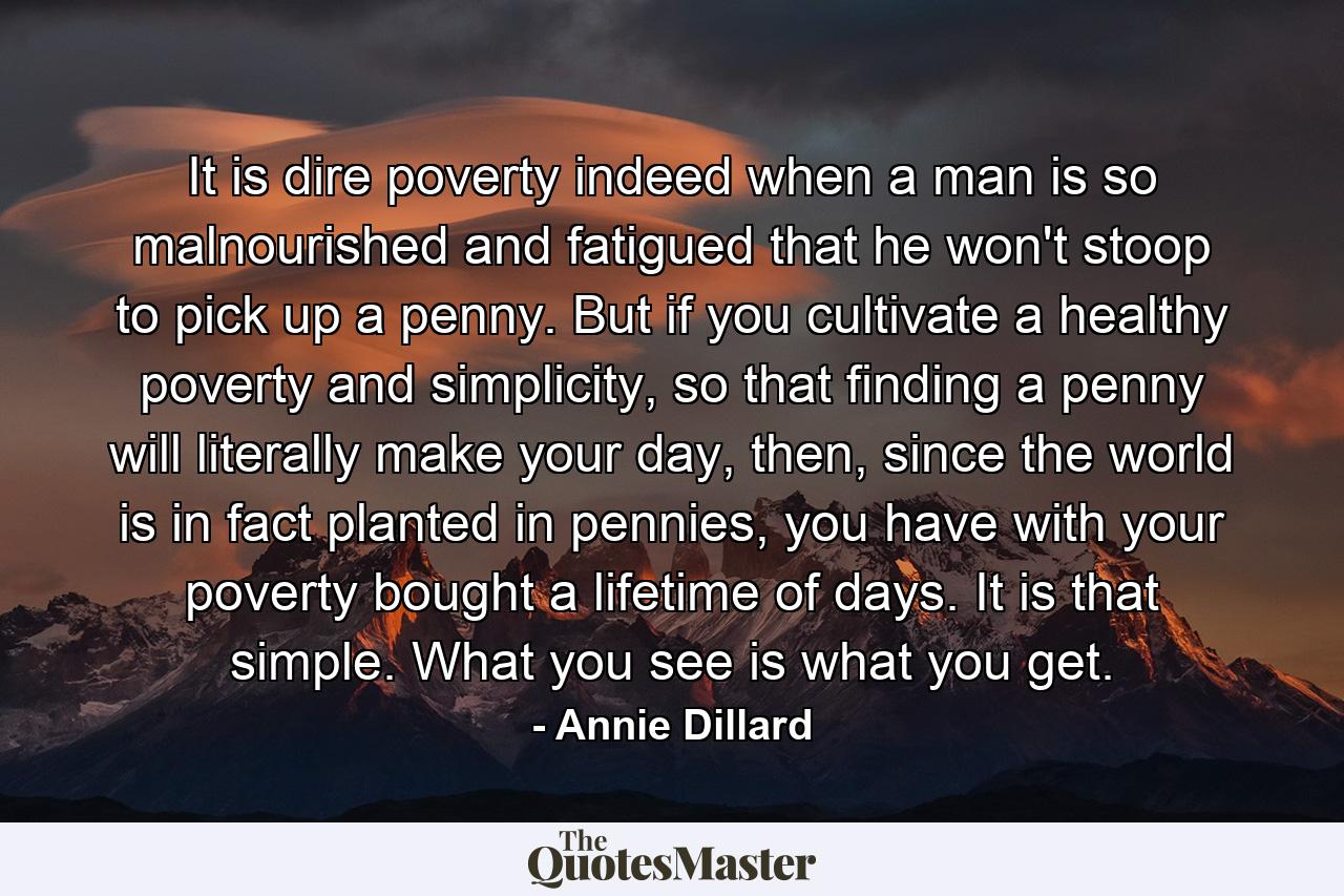 It is dire poverty indeed when a man is so malnourished and fatigued that he won't stoop to pick up a penny. But if you cultivate a healthy poverty and simplicity, so that finding a penny will literally make your day, then, since the world is in fact planted in pennies, you have with your poverty bought a lifetime of days. It is that simple. What you see is what you get. - Quote by Annie Dillard