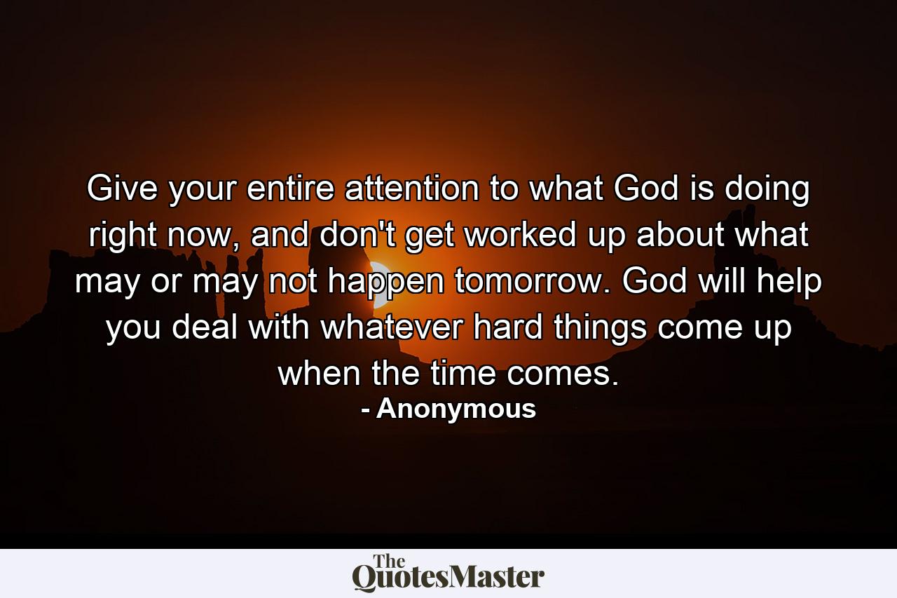 Give your entire attention to what God is doing right now, and don't get worked up about what may or may not happen tomorrow. God will help you deal with whatever hard things come up when the time comes. - Quote by Anonymous