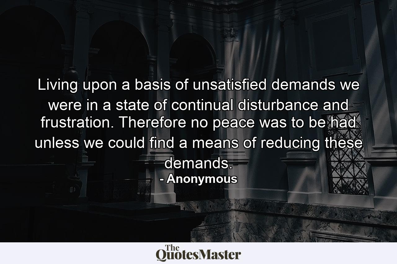 Living upon a basis of unsatisfied demands  we were in a state of continual disturbance and frustration. Therefore  no peace was to be had unless we could find a means of reducing these demands. - Quote by Anonymous